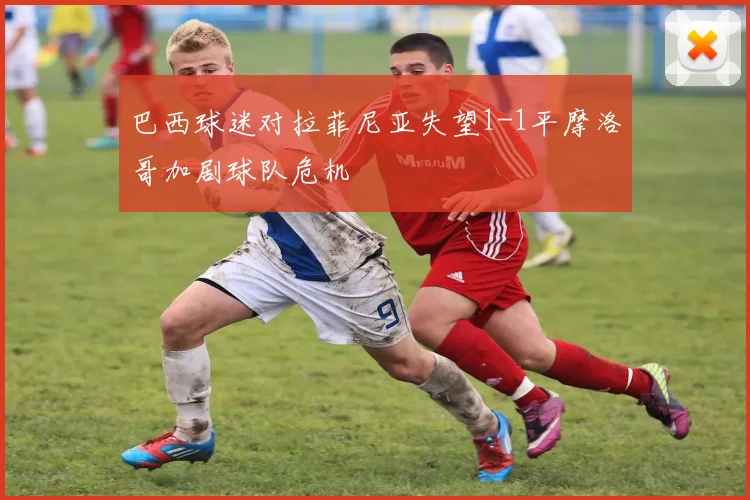 巴西球迷对拉菲尼亚失望1-1平摩洛哥加剧球队危机