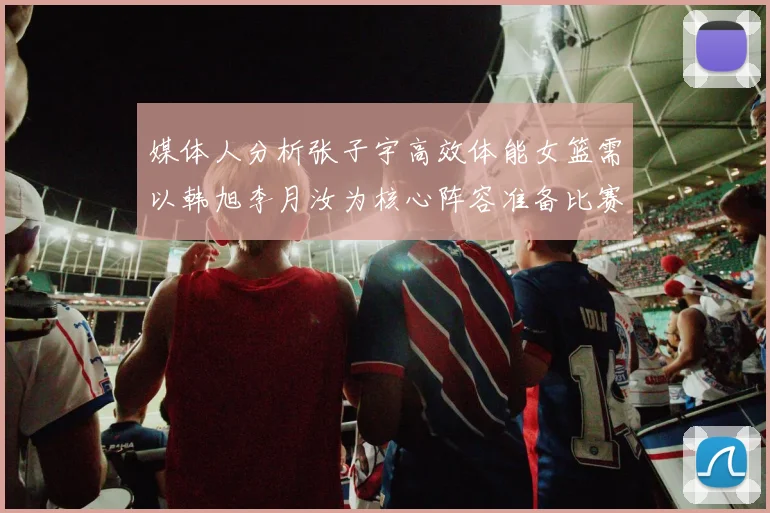媒体人分析张子宇高效体能女篮需以韩旭李月汝为核心阵容准备比赛