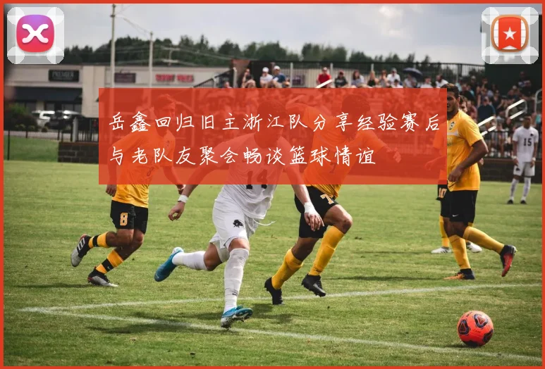 岳鑫回归旧主浙江队分享经验赛后与老队友聚会畅谈篮球情谊