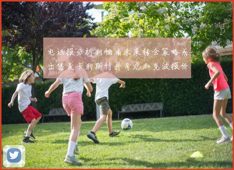 电讯报分析利物浦未来转会策略或出售麦卡利斯特并考虑加克波报价