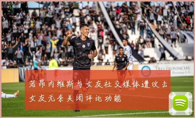 若昂内维斯与女友社交媒体遭攻击女友无奈关闭评论功能