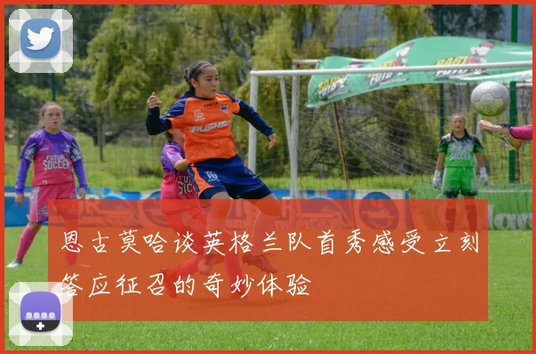 恩古莫哈谈英格兰队首秀感受立刻答应征召的奇妙体验