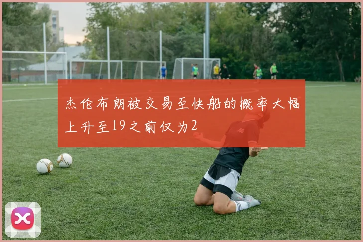 杰伦布朗被交易至快船的概率大幅上升至19之前仅为2