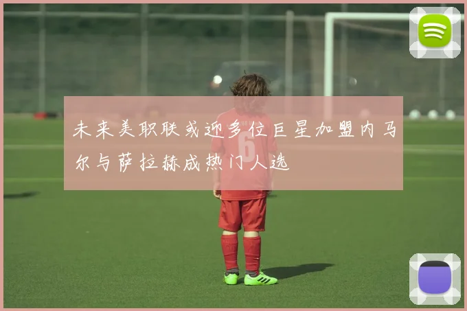 未来美职联或迎多位巨星加盟内马尔与萨拉赫成热门人选