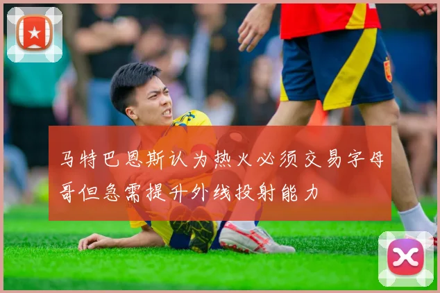 马特巴恩斯认为热火必须交易字母哥但急需提升外线投射能力