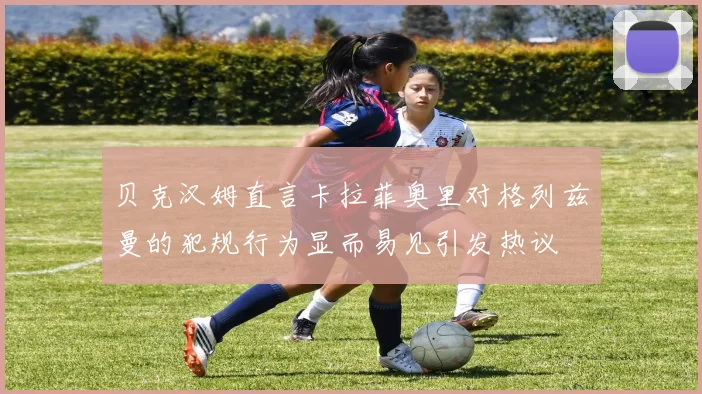 贝克汉姆直言卡拉菲奥里对格列兹曼的犯规行为显而易见引发热议