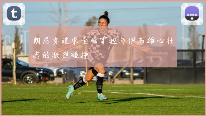 朗尼克追求全面掌控与伊布雄心壮志的激烈碰撞