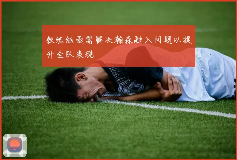 教练组亟需解决瀚森融入问题以提升全队表现