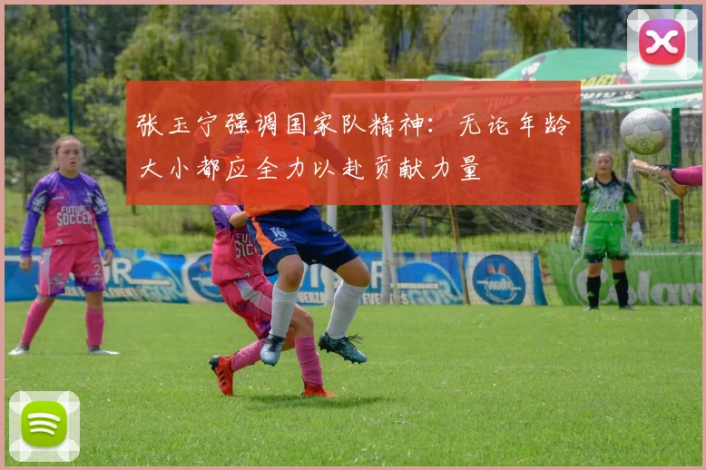 张玉宁强调国家队精神：无论年龄大小都应全力以赴贡献力量