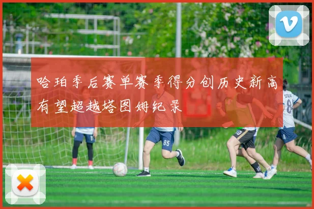 哈珀季后赛单赛季得分创历史新高有望超越塔图姆纪录
