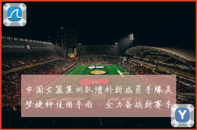 中国女篮集训队增补新成员李缘吴梦婕钟佳丽李雨汧全力备战新赛季