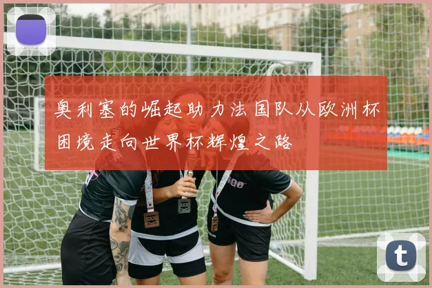 奥利塞的崛起助力法国队从欧洲杯困境走向世界杯辉煌之路