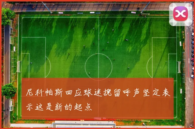 尼科帕斯回应球迷挽留呼声坚定表示这是新的起点