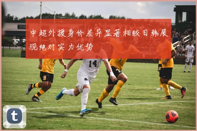 中超外援身价差异显著相较日韩展现绝对实力优势