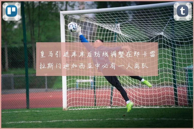皇马引进库库后防线调整在即卡雷拉斯门迪加西亚中必有一人离队