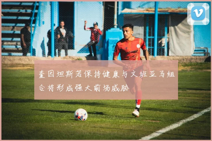 奎因坦斯若保持健康与文班亚马组合将形成强大前场威胁