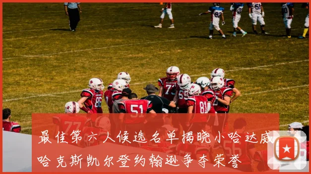 最佳第六人候选名单揭晓小哈达威哈克斯凯尔登约翰逊争夺荣誉