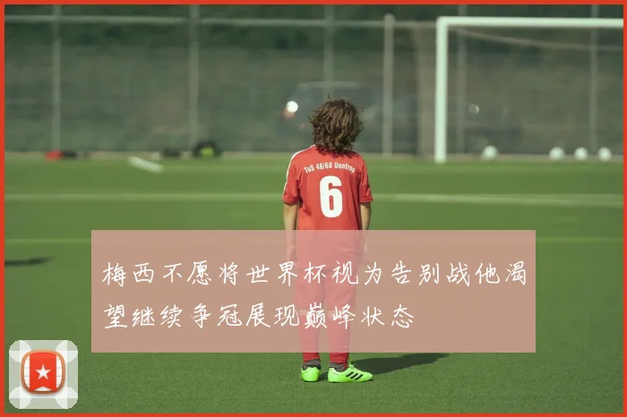 梅西不愿将世界杯视为告别战他渴望继续争冠展现巅峰状态