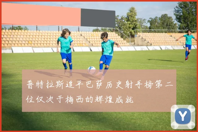 普特拉斯追平巴萨历史射手榜第二位仅次于梅西的辉煌成就