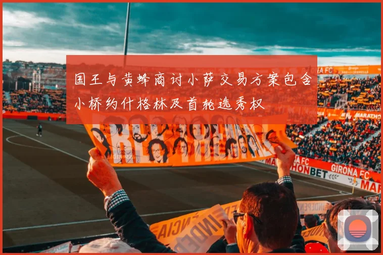 国王与黄蜂商讨小萨交易方案包含小桥约什格林及首轮选秀权
