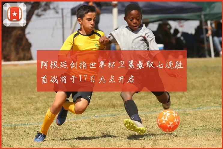 阿根廷剑指世界杯卫冕豪取七连胜首战将于17日九点开启