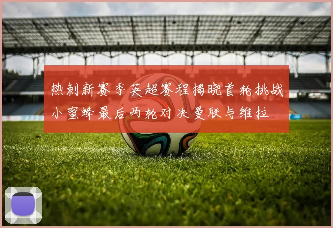 热刺新赛季英超赛程揭晓首轮挑战小蜜蜂最后两轮对决曼联与维拉
