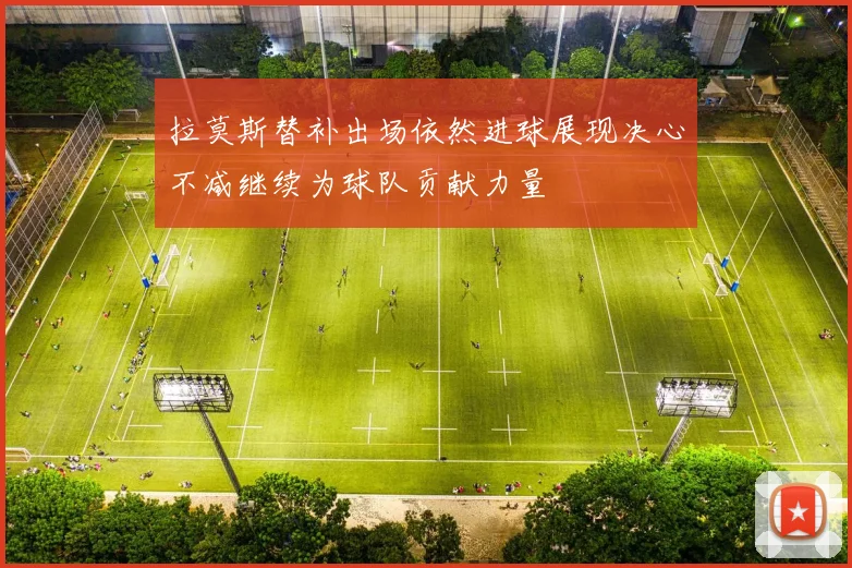 拉莫斯替补出场依然进球展现决心不减继续为球队贡献力量