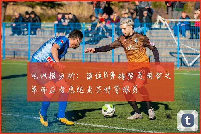 电讯报分析：留住B费梅努是明智之举而应考虑送走芒特等球员